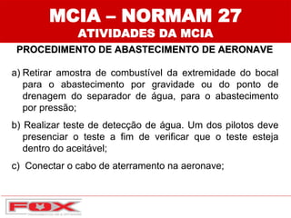 a) Retirar amostra de combustível da extremidade do bocal
para o abastecimento por gravidade ou do ponto de
drenagem do separador de água, para o abastecimento
por pressão;
b) Realizar teste de detecção de água. Um dos pilotos deve
presenciar o teste a fim de verificar que o teste esteja
dentro do aceitável;
c) Conectar o cabo de aterramento na aeronave;
MCIA – NORMAM 27
ATIVIDADES DA MCIA
PROCEDIMENTO DE ABASTECIMENTO DE AERONAVE
 