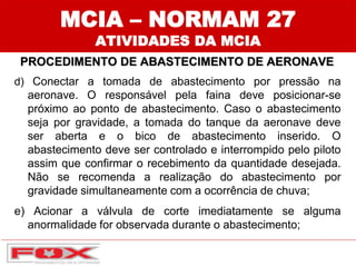 MCIA – NORMAM 27
ATIVIDADES DA MCIA
PROCEDIMENTO DE ABASTECIMENTO DE AERONAVE
d) Conectar a tomada de abastecimento por pressão na
aeronave. O responsável pela faina deve posicionar-se
próximo ao ponto de abastecimento. Caso o abastecimento
seja por gravidade, a tomada do tanque da aeronave deve
ser aberta e o bico de abastecimento inserido. O
abastecimento deve ser controlado e interrompido pelo piloto
assim que confirmar o recebimento da quantidade desejada.
Não se recomenda a realização do abastecimento por
gravidade simultaneamente com a ocorrência de chuva;
e) Acionar a válvula de corte imediatamente se alguma
anormalidade for observada durante o abastecimento;
 