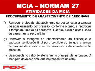 MCIA – NORMAM 27
ATIVIDADES DA MCIA
PROCEDIMENTO DE ABASTECIMENTO DE AERONAVE
f) Remover o bico de abastecimento ou desconectar a tomada
de abastecimento por pressão, conforme o caso, e recolocar
a tampa do tanque da aeronave. Por fim, desconectar o cabo
de aterramento secundário;
g) Remover o mangote de abastecimento do helideque e
executar verificação final para certificar-se de que a tampa
do tanque de combustível da aeronave está corretamente
colocada;
h) Desconectar o cabo de aterramento principal da aeronave. O
mangote deve ser enrolado no respectivo carretel.
 