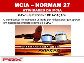 MCIA – NORMAM 27
ATIVIDADES DA MCIA
QAV-1 (QUEROSENE DE AVIAÇÃO)
O combustível normalmente utilizado por helicópteros que operam
em instalações offshore e navios é o QAV-1.
 