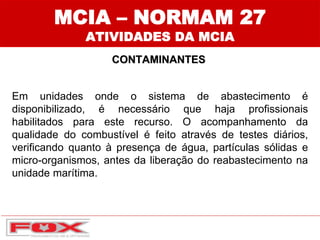 MCIA – NORMAM 27
ATIVIDADES DA MCIA
CONTAMINANTES
Em unidades onde o sistema de abastecimento é
disponibilizado, é necessário que haja profissionais
habilitados para este recurso. O acompanhamento da
qualidade do combustível é feito através de testes diários,
verificando quanto à presença de água, partículas sólidas e
micro-organismos, antes da liberação do reabastecimento na
unidade marítima.
 