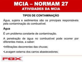 MCIA – NORMAM 27
ATIVIDADES DA MCIA
TIPOS DE CONTAMINAÇÃO
Água, sujeira e sedimentos são os principais responsáveis
pela contaminação do combustível.
Água
É um problema constante de contaminação.
A penetração de água no combustível pode ocorrer por
diferentes meios, a saber:
•Infiltrações decorrentes das chuvas;
•Lavagem externa dos carros abastecedores;
 
