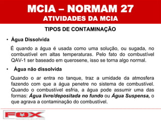 • Água Dissolvida
É quando a água é usada como uma solução, ou sugada, no
combustível em altas temperaturas. Pelo fato do combustível
QAV-1 ser baseado em querosene, isso se torna algo normal.
• Água não dissolvida
Quando o ar entra no tanque, traz a umidade da atmosfera
fazendo com que a água penetre no sistema de combustível.
Quando o combustível esfria, a água pode assumir uma das
formas: Água livre/depositada no fundo ou Água Suspensa, o
que agrava a contaminação do combustível.
MCIA – NORMAM 27
ATIVIDADES DA MCIA
TIPOS DE CONTAMINAÇÃO
 