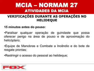 MCIA – NORMAM 27
ATIVIDADES DA MCIA
VERIFICAÇÕES DURANTE AS OPERAÇÕES NO
HELIDEQUE
15 minutos antes do pouso:
•Paralisar qualquer operação de guindaste que possa
oferecer perigo na área de pouso e de aproximação do
helicóptero;
•Equipe de Manobras e Combate a Incêndio e do bote de
resgate prontas;
•Restringir o acesso do pessoal ao helideque;
 