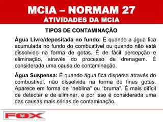 MCIA – NORMAM 27
ATIVIDADES DA MCIA
TIPOS DE CONTAMINAÇÃO
Água Livre/depositada no fundo: É quando a água fica
acumulada no fundo do combustível ou quando não está
dissolvido na forma de gotas. É de fácil percepção e
eliminação, através do processo de drenagem. É
considerada uma causa de contaminação.
Água Suspensa: É quando água fica dispersa através do
combustível, não dissolvida na forma de finas gotas.
Aparece em forma de “neblina” ou “bruma”. É mais difícil
de detectar e de eliminar, e por isso é considerada uma
das causas mais sérias de contaminação.
 