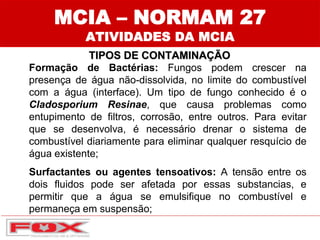 MCIA – NORMAM 27
ATIVIDADES DA MCIA
TIPOS DE CONTAMINAÇÃO
Formação de Bactérias: Fungos podem crescer na
presença de água não-dissolvida, no limite do combustível
com a água (interface). Um tipo de fungo conhecido é o
Cladosporium Resinae, que causa problemas como
entupimento de filtros, corrosão, entre outros. Para evitar
que se desenvolva, é necessário drenar o sistema de
combustível diariamente para eliminar qualquer resquício de
água existente;
Surfactantes ou agentes tensoativos: A tensão entre os
dois fluidos pode ser afetada por essas substancias, e
permitir que a água se emulsifique no combustível e
permaneça em suspensão;
 
