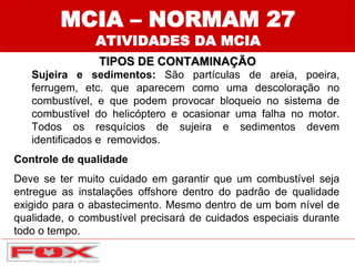 MCIA – NORMAM 27
ATIVIDADES DA MCIA
TIPOS DE CONTAMINAÇÃO
Sujeira e sedimentos: São partículas de areia, poeira,
ferrugem, etc. que aparecem como uma descoloração no
combustível, e que podem provocar bloqueio no sistema de
combustível do helicóptero e ocasionar uma falha no motor.
Todos os resquícios de sujeira e sedimentos devem
identificados e removidos.
Controle de qualidade
Deve se ter muito cuidado em garantir que um combustível seja
entregue as instalações offshore dentro do padrão de qualidade
exigido para o abastecimento. Mesmo dentro de um bom nível de
qualidade, o combustível precisará de cuidados especiais durante
todo o tempo.
 