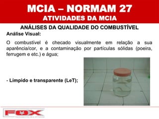 MCIA – NORMAM 27
ATIVIDADES DA MCIA
ANÁLISES DA QUALIDADE DO COMBUSTÍVEL
Análise Visual:
O combustível é checado visualmente em relação a sua
aparência/cor, e a contaminação por partículas sólidas (poeira,
ferrugem e etc.) e água;
- Límpido e transparente (LeT);
 