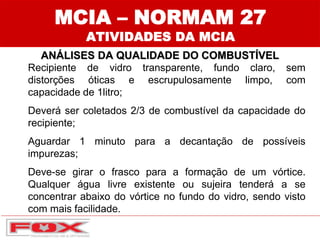 MCIA – NORMAM 27
ATIVIDADES DA MCIA
ANÁLISES DA QUALIDADE DO COMBUSTÍVEL
Recipiente de vidro transparente, fundo claro, sem
distorções óticas e escrupulosamente limpo, com
capacidade de 1litro;
Deverá ser coletados 2/3 de combustível da capacidade do
recipiente;
Aguardar 1 minuto para a decantação de possíveis
impurezas;
Deve-se girar o frasco para a formação de um vórtice.
Qualquer água livre existente ou sujeira tenderá a se
concentrar abaixo do vórtice no fundo do vidro, sendo visto
com mais facilidade.
 