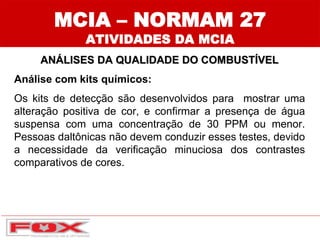 MCIA – NORMAM 27
ATIVIDADES DA MCIA
ANÁLISES DA QUALIDADE DO COMBUSTÍVEL
Análise com kits químicos:
Os kits de detecção são desenvolvidos para mostrar uma
alteração positiva de cor, e confirmar a presença de água
suspensa com uma concentração de 30 PPM ou menor.
Pessoas daltônicas não devem conduzir esses testes, devido
a necessidade da verificação minuciosa dos contrastes
comparativos de cores.
 
