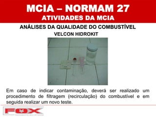 VELCON HIDROKIT
MCIA – NORMAM 27
ATIVIDADES DA MCIA
ANÁLISES DA QUALIDADE DO COMBUSTÍVEL
Em caso de indicar contaminação, deverá ser realizado um
procedimento de filtragem (recirculação) do combustível e em
seguida realizar um novo teste.
 