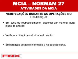 • Em caso de reabastecimento, disponibilizar material para
laudo de análise;
• Verificar a direção e velocidade do vento;
• Embarcação de apoio informada e na posição certa.
MCIA – NORMAM 27
ATIVIDADES DA MCIA
VERIFICAÇÕES DURANTE AS OPERAÇÕES NO
HELIDEQUE
 