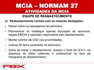 MCIA – NORMAM 27
ATIVIDADES DA MCIA
EQUIPE DE REABASTECIMENTO
a) Reabastecimento normal com os motores desligados:
• Retirar todos os passageiros da aeronave;
• Permanecer no helideque apenas tripulação da aeronave,
equipe EMCIA e operador responsável pelo abastecimento;
• Manter extintor de CO2 nas proximidades;
• Colocar fio terra conectado na aeronave;
• Antes de iniciar o abastecimento, realizar o teste do Q.A.V. na
presença do piloto colhendo o combustível no bico da
mangueira de abastecimento;
 