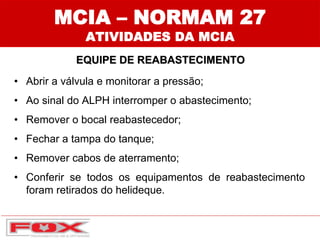 MCIA – NORMAM 27
ATIVIDADES DA MCIA
EQUIPE DE REABASTECIMENTO
• Abrir a válvula e monitorar a pressão;
• Ao sinal do ALPH interromper o abastecimento;
• Remover o bocal reabastecedor;
• Fechar a tampa do tanque;
• Remover cabos de aterramento;
• Conferir se todos os equipamentos de reabastecimento
foram retirados do helideque.
 