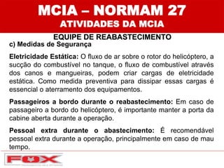 MCIA – NORMAM 27
ATIVIDADES DA MCIA
EQUIPE DE REABASTECIMENTO
c) Medidas de Segurança
Eletricidade Estática: O fluxo de ar sobre o rotor do helicóptero, a
sucção do combustível no tanque, o fluxo de combustível através
dos canos e mangueiras, podem criar cargas de eletricidade
estática. Como medida preventiva para dissipar essas cargas é
essencial o aterramento dos equipamentos.
Passageiros a bordo durante o reabastecimento: Em caso de
passageiro a bordo do helicóptero, é importante manter a porta da
cabine aberta durante a operação.
Pessoal extra durante o abastecimento: É recomendável
pessoal extra durante a operação, principalmente em caso de mau
tempo.
 