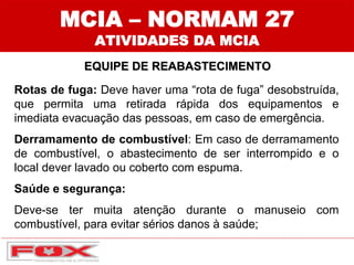 MCIA – NORMAM 27
ATIVIDADES DA MCIA
EQUIPE DE REABASTECIMENTO
Rotas de fuga: Deve haver uma “rota de fuga” desobstruída,
que permita uma retirada rápida dos equipamentos e
imediata evacuação das pessoas, em caso de emergência.
Derramamento de combustível: Em caso de derramamento
de combustível, o abastecimento de ser interrompido e o
local dever lavado ou coberto com espuma.
Saúde e segurança:
Deve-se ter muita atenção durante o manuseio com
combustível, para evitar sérios danos à saúde;
 