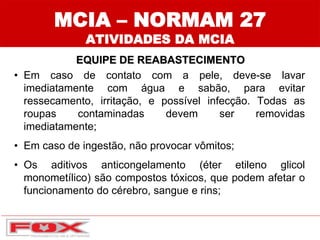 MCIA – NORMAM 27
ATIVIDADES DA MCIA
EQUIPE DE REABASTECIMENTO
• Em caso de contato com a pele, deve-se lavar
imediatamente com água e sabão, para evitar
ressecamento, irritação, e possível infecção. Todas as
roupas contaminadas devem ser removidas
imediatamente;
• Em caso de ingestão, não provocar vômitos;
• Os aditivos anticongelamento (éter etileno glicol
monometílico) são compostos tóxicos, que podem afetar o
funcionamento do cérebro, sangue e rins;
 