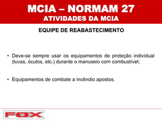 • Deve-se sempre usar os equipamentos de proteção individual
(luvas, óculos, etc.) durante o manuseio com combustível;
• Equipamentos de combate a incêndio apostos.
MCIA – NORMAM 27
ATIVIDADES DA MCIA
EQUIPE DE REABASTECIMENTO
 