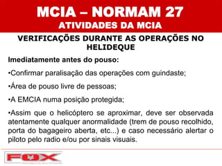 MCIA – NORMAM 27
ATIVIDADES DA MCIA
VERIFICAÇÕES DURANTE AS OPERAÇÕES NO
HELIDEQUE
Imediatamente antes do pouso:
•Confirmar paralisação das operações com guindaste;
•Área de pouso livre de pessoas;
•A EMCIA numa posição protegida;
•Assim que o helicóptero se aproximar, deve ser observada
atentamente qualquer anormalidade (trem de pouso recolhido,
porta do bagageiro aberta, etc...) e caso necessário alertar o
piloto pelo radio e/ou por sinais visuais.
 