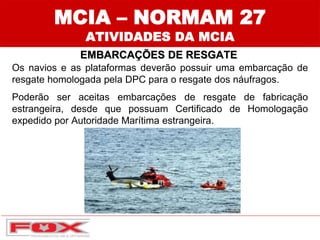 MCIA – NORMAM 27
ATIVIDADES DA MCIA
EMBARCAÇÕES DE RESGATE
Os navios e as plataformas deverão possuir uma embarcação de
resgate homologada pela DPC para o resgate dos náufragos.
Poderão ser aceitas embarcações de resgate de fabricação
estrangeira, desde que possuam Certificado de Homologação
expedido por Autoridade Marítima estrangeira.
 