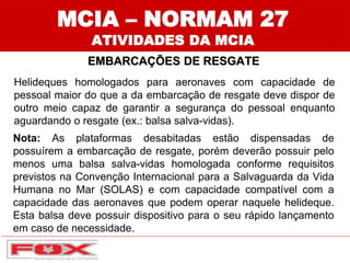Helideques homologados para aeronaves com capacidade de
pessoal maior do que a da embarcação de resgate deve dispor de
outro meio capaz de garantir a segurança do pessoal enquanto
aguardando o resgate (ex.: balsa salva-vidas).
MCIA – NORMAM 27
ATIVIDADES DA MCIA
EMBARCAÇÕES DE RESGATE
Nota: As plataformas desabitadas estão dispensadas de
possuírem a embarcação de resgate, porém deverão possuir pelo
menos uma balsa salva-vidas homologada conforme requisitos
previstos na Convenção Internacional para a Salvaguarda da Vida
Humana no Mar (SOLAS) e com capacidade compatível com a
capacidade das aeronaves que podem operar naquele helideque.
Esta balsa deve possuir dispositivo para o seu rápido lançamento
em caso de necessidade.
 