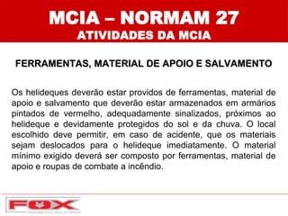MCIA – NORMAM 27
ATIVIDADES DA MCIA
FERRAMENTAS, MATERIAL DE APOIO E SALVAMENTO
Os helideques deverão estar providos de ferramentas, material de
apoio e salvamento que deverão estar armazenados em armários
pintados de vermelho, adequadamente sinalizados, próximos ao
helideque e devidamente protegidos do sol e da chuva. O local
escolhido deve permitir, em caso de acidente, que os materiais
sejam deslocados para o helideque imediatamente. O material
mínimo exigido deverá ser composto por ferramentas, material de
apoio e roupas de combate a incêndio.
 