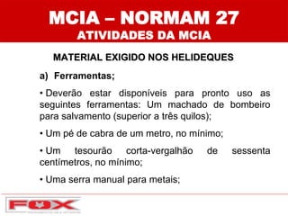 MCIA – NORMAM 27
ATIVIDADES DA MCIA
MATERIAL EXIGIDO NOS HELIDEQUES
a) Ferramentas;
• Deverão estar disponíveis para pronto uso as
seguintes ferramentas: Um machado de bombeiro
para salvamento (superior a três quilos);
• Um pé de cabra de um metro, no mínimo;
• Um tesourão corta-vergalhão de sessenta
centímetros, no mínimo;
• Uma serra manual para metais;
 