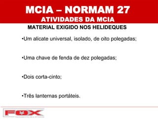 MCIA – NORMAM 27
ATIVIDADES DA MCIA
MATERIAL EXIGIDO NOS HELIDEQUES
•Um alicate universal, isolado, de oito polegadas;
•Uma chave de fenda de dez polegadas;
•Dois corta-cinto;
•Três lanternas portáteis.
 