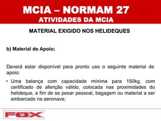 MCIA – NORMAM 27
ATIVIDADES DA MCIA
b) Material de Apoio;
Deverá estar disponível para pronto uso o seguinte material de
apoio:
• Uma balança com capacidade mínima para 150kg, com
certificado de aferição válido, colocada nas proximidades do
helideque, a fim de se pesar pessoal, bagagem ou material a ser
embarcado na aeronave;
MATERIAL EXIGIDO NOS HELIDEQUES
 