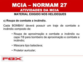 c) Roupa de combate a incêndio.
Cada BOMBAV deverá possuir um traje de combate a
incêndio composto de:
• Roupa de aproximação e combate a incêndio ou
capa 7/8 para bombeiro de aproximação e combate a
incêndio;
• Máscara tipo balaclava;
• Protetor auricular;
MCIA – NORMAM 27
ATIVIDADES DA MCIA
MATERIAL EXIGIDO NOS HELIDEQUES
 