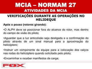 MCIA – NORMAM 27
ATIVIDADES DA MCIA
VERIFICAÇÕES DURANTE AS OPERAÇÕES NO
HELIDEQUE
Após o pouso (rotores girando):
•O ALPH deve se posicionar fora do alcance do rotor, mas dentro
do campo de visão do piloto;
•Aguardar que a luz anticolisão seja desligada e a confirmação do
piloto através de um sinal manual para a aproximação do
helicóptero;
•Instruir um componente da equipe para a colocação dos calços
nas rodas do helicóptero quando solicitado pelo piloto;
•Encaminhar e receber manifestos de carga;
 
