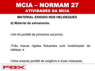 MCIA – NORMAM 27
ATIVIDADES DA MCIA
MATERIAL EXIGIDO NOS HELIDEQUES
d) Material de salvamento.
•Um kit portátil de primeiros socorros;
•Três macas rígidas flutuantes com imobilizador de
cabeça; e
•Uma ampola portátil de oxigênio e duas máscaras.
 