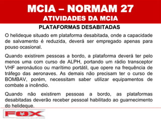 MCIA – NORMAM 27
ATIVIDADES DA MCIA
PLATAFORMAS DESABITADAS
O helideque situado em plataforma desabitada, onde a capacidade
de salvamento é reduzida, deverá ser empregado apenas para
pouso ocasional.
Quando existirem pessoas a bordo, a plataforma deverá ter pelo
menos uma com curso de ALPH, portando um rádio transceptor
VHF aeronáutico ou marítimo portátil, que opere na frequência de
tráfego das aeronaves. As demais não precisam ter o curso de
BOMBAV, porém, necessitam saber utilizar equipamentos de
combate a incêndio.
Quando não existirem pessoas a bordo, as plataformas
desabitadas deverão receber pessoal habilitado ao guarnecimento
do helideque.
 