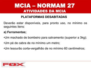 MCIA – NORMAM 27
ATIVIDADES DA MCIA
PLATAFORMAS DESABITADAS
Deverão estar disponíveis, para pronto uso, no mínimo os
seguintes itens:
a) Ferramentas;
•Um machado de bombeiro para salvamento (superior a 3kg);
•Um pé de cabra de no mínimo um metro;
•Um tesourão corta-vergalhão de no mínimo 60 centímetros;
 