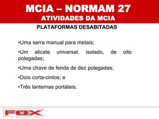 MCIA – NORMAM 27
ATIVIDADES DA MCIA
PLATAFORMAS DESABITADAS
•Uma serra manual para metais;
•Um alicate universal, isolado, de oito
polegadas;
•Uma chave de fenda de dez polegadas;
•Dois corta-cintos; e
•Três lanternas portáteis.
 