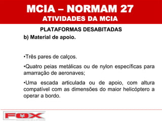 MCIA – NORMAM 27
ATIVIDADES DA MCIA
PLATAFORMAS DESABITADAS
b) Material de apoio.
•Três pares de calços.
•Quatro peias metálicas ou de nylon específicas para
amarração de aeronaves;
•Uma escada articulada ou de apoio, com altura
compatível com as dimensões do maior helicóptero a
operar a bordo.
 
