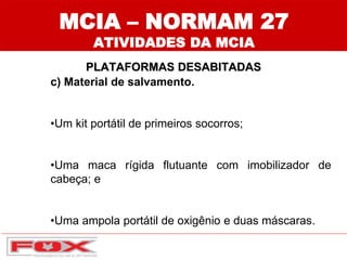 MCIA – NORMAM 27
ATIVIDADES DA MCIA
PLATAFORMAS DESABITADAS
c) Material de salvamento.
•Um kit portátil de primeiros socorros;
•Uma maca rígida flutuante com imobilizador de
cabeça; e
•Uma ampola portátil de oxigênio e duas máscaras.
 