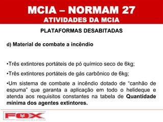 MCIA – NORMAM 27
ATIVIDADES DA MCIA
PLATAFORMAS DESABITADAS
d) Material de combate a incêndio
•Três extintores portáteis de pó químico seco de 6kg;
•Três extintores portáteis de gás carbônico de 6kg;
•Um sistema de combate a incêndio dotado de “canhão de
espuma” que garanta a aplicação em todo o helideque e
atenda aos requisitos constantes na tabela de Quantidade
mínima dos agentes extintores.
 