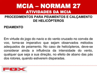 MCIA – NORMAM 27
ATIVIDADES DA MCIA
PROCEDIMENTOS PARA PEIAMENTOS E CALÇAMENTO
DE HELICÓPTEROS
PEIAMENTO
Em virtude do jogo do navio e do vento cruzado no convés de
voo, torna-se imperativo que sejam observados métodos
adequados de peiamento. No caso de helicópteros, deve-se
considerar ainda a influência da intensidade do vento,
qualquer que seja a sua direção, no efeito de abano das pás
dos rotores, quando estiverem disparadas.
 