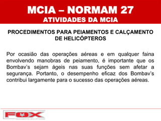 MCIA – NORMAM 27
ATIVIDADES DA MCIA
PROCEDIMENTOS PARA PEIAMENTOS E CALÇAMENTO
DE HELICÓPTEROS
Por ocasião das operações aéreas e em qualquer faina
envolvendo manobras de peiamento, é importante que os
Bombav’s sejam ágeis nas suas funções sem afetar a
segurança. Portanto, o desempenho eficaz dos Bombav’s
contribui largamente para o sucesso das operações aéreas.
 