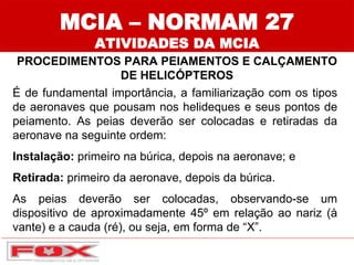 MCIA – NORMAM 27
ATIVIDADES DA MCIA
PROCEDIMENTOS PARA PEIAMENTOS E CALÇAMENTO
DE HELICÓPTEROS
É de fundamental importância, a familiarização com os tipos
de aeronaves que pousam nos helideques e seus pontos de
peiamento. As peias deverão ser colocadas e retiradas da
aeronave na seguinte ordem:
Instalação: primeiro na búrica, depois na aeronave; e
Retirada: primeiro da aeronave, depois da búrica.
As peias deverão ser colocadas, observando-se um
dispositivo de aproximadamente 45º em relação ao nariz (à
vante) e a cauda (ré), ou seja, em forma de “X”.
 