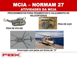 MCIA – NORMAM 27
ATIVIDADES DA MCIA
PROCEDIMENTOS PARA PEIAMENTOS E CALÇAMENTO DE
HELICÓPTEROS
PEIA DE NYLON
PEIA DE AÇO
Amarração com peias em forma de “X”
 