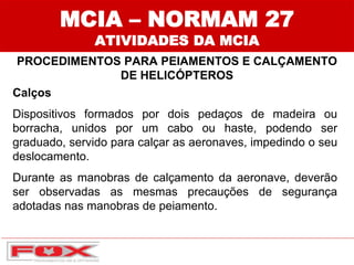 MCIA – NORMAM 27
ATIVIDADES DA MCIA
PROCEDIMENTOS PARA PEIAMENTOS E CALÇAMENTO
DE HELICÓPTEROS
Calços
Dispositivos formados por dois pedaços de madeira ou
borracha, unidos por um cabo ou haste, podendo ser
graduado, servido para calçar as aeronaves, impedindo o seu
deslocamento.
Durante as manobras de calçamento da aeronave, deverão
ser observadas as mesmas precauções de segurança
adotadas nas manobras de peiamento.
 