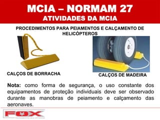 MCIA – NORMAM 27
ATIVIDADES DA MCIA
PROCEDIMENTOS PARA PEIAMENTOS E CALÇAMENTO DE
HELICÓPTEROS
Nota: como forma de segurança, o uso constante dos
equipamentos de proteção individuais deve ser observado
durante as manobras de peiamento e calçamento das
aeronaves.
CALÇOS DE BORRACHA CALÇOS DE MADEIRA
 