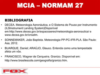 • DECEA. Meteorologia Aeronáutica, e O Sistema de Pouso por Instrumento
(ILSInstrument Landing System)Disponível
em:http://www.decea.gov.br/espacoaereo/meteorologia-aeronautica/ e
www.decea.gov.br/cnsatm.
• SONNEMAKER, João Baptista. Meteorologia PP-PC-IFR-PLA. São Paulo:
Asa, 2012.
• BUARQUE, Daniel; ARAÚJO, Glauco. Entenda como uma tempestade
afeta um vôo.
• FRANCISCO, Wagner de Cerqueira. Granizo. Disponível em:
http://www.brasilescola.com/geografia/granizo.htm.
MCIA – NORMAM 27
BIBLIOGRAFIA
 