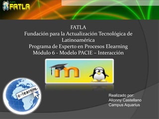 FATLA
Fundación para la Actualización Tecnológica de
                Latinoamérica
  Programa de Experto en Procesos Elearning
    Módulo 6 - Modelo PACIE – Interacción




                                   Realizado por:
                                   Alionny Castellano
                                   Campus Aquarius
 