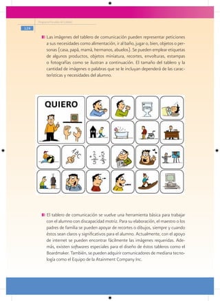 Programa Escuelas de Calidad

124

            Las imágenes del tablero de comunicación pueden representar peticiones
            a sus necesidades como alimentación, ir al baño, jugar o, bien, objetos o per-
            sonas (casa, papá, mamá, hermanos, abuelos). Se pueden emplear etiquetas
            de algunos productos, objetos miniatura, recortes, envolturas, estampas
            o fotografías como se ilustran a continuación. El tamaño del tablero y la
            cantidad de imágenes o palabras que se le incluyan dependerá de las carac-
            terísticas y necesidades del alumno.




            El tablero de comunicación se vuelve una herramienta básica para trabajar
            con el alumno con discapacidad motriz. Para su elaboración, el maestro o los
            padres de familia se pueden apoyar de recortes o dibujos, siempre y cuando
            éstos sean claros y significativos para el alumno. Actualmente, con el apoyo
            de internet se pueden encontrar fácilmente las imágenes requeridas. Ade-
            más, existen softwares especiales para el diseño de éstos tableros como el
            Boardmaker. También, se pueden adquirir comunicadores de mediana tecno-
            logía como el Equipo de la Atainment Company Inc.
 