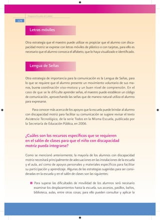 Programa Escuelas de Calidad

126


         Letras móviles

      Otra estrategia que el maestro puede utilizar es propiciar que el alumno con disca-
      pacidad motriz se exprese con letras móviles de plástico o con tarjetas, para ello es
      necesario que el alumno conozca el alfabeto, que lo haya visualizado e identificado.


         Lengua de Señas

      Otra estrategia de importancia para la comunicación es la Lengua de Señas, para
      lo que se requiere que el alumno presente un movimiento voluntario de sus ma-
      nos, buena coordinación viso-motora y un buen nivel de comprensión. En el
      caso de que se le dificulte aprender señas, el maestro puede establecer un código
      de comunicación, aprovechando las señas que de manera natural utiliza el alumno
      para expresarse.

           Para conocer más acerca de los apoyos que la escuela puede brindar al alumno
      con discapacidad motriz para facilitar su comunicación se sugiere revisar el texto
      Asistencia Tecnológica, de la serie Todos en la Misma Escuela, publicado por
      la Secretaría de Educación Pública, en 2006.


      ¿Cuáles son los recursos específicos que se requieren
      en el salón de clases para que el niño con discapacidad
      motriz pueda integrarse?
      Como se mencionó anteriormente, la mayoría de los alumnos con discapacidad
      motriz necesitará principalmente de adecuaciones en las instalaciones de la escuela
      y el aula, así como de apoyos personales y materiales específicos para facilitar
      su participación y aprendizaje. Algunas de las estrategias sugeridas para ser consi-
      deradas en la escuela y en el salón de clases son las siguientes:

             Para superar las dificultades de movilidad de los alumnos será necesario
             examinar los desplazamientos hasta la escuela, sus accesos, pasillos, baños,
             biblioteca, aulas, entre otras cosas; para ello pueden consultar y aplicar la
 