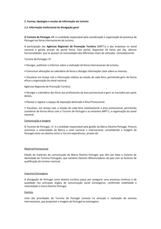 1. Formas, tipologias e escalas de informação em turismo
1.1. Informação institucional de divulgação geral
O Turismo de Portugal, I.P. é a entidade responsável pela coordenação e organização da presença de
Portugal nas feiras internacionais de turismo.
A participação das Agências Regionais de Promoção Turística (ARPT’s) e das empresas no stand
nacional é gerida através do portal feiras. Este portal, disponível 24 horas por dia, oferece
funcionalidades que se ajustam às necessidades dos diferentes níveis de utilizador, nomeadamente:
Turismo de Portugal, I.P.
• Divulgar, publicitar e informar sobre a realização de feiras internacionais de turismo.
• Comunicar alterações ao calendário de feiras e divulgar informações úteis sobre as mesmas.
• Visualizar em tempo real a informação relativa ao estado de cada feira, permitindo gerir de forma
eficaz a organização do stand nacional.
Agências Regionais de Promoção Turística
• Divulgar o calendário das feiras aos profissionais da área promocional e gerir as inscrições por parte
destes.
• Planear e registar o espaço de exposição destinado à Área Promocional.
• Visualizar, em tempo real, o estado de cada feira relativamente à área promocional, permitindo
coordenar de forma eficaz com o Turismo de Portugal e as restantes ARPT’s, a organização do stand
nacional.
Comunicação e Imagem
O Turismo de Portugal, I.P. é a entidade responsável pela gestão da Marca Destino Portugal. Procura
aumentar a notoriedade da Marca a nível nacional e internacional, consolidando a imagem de
Portugal como um destino único e rico em experiências, através de:
Material Promocional
Edição de materiais de comunicação da Marca Destino Portugal, que têm por base o Sistema de
Identidade do Turismo Português, que combina factores diferenciadores do país com os factores de
qualificação do turismo nacional.
Imprensa Estrangeira
A divulgação de Portugal como destino turístico passa por assegurar uma presença contínua e de
qualidade nos principais órgãos de comunicação social estrangeiros, conferindo visibilidade e
notoriedade à marca Destino Portugal.
Eventos
Uma das prioridades do Turismo de Portugal consiste na atracção e realização de eventos
internacionais, que projectem a imagem de Portugal no estrangeiro.
 