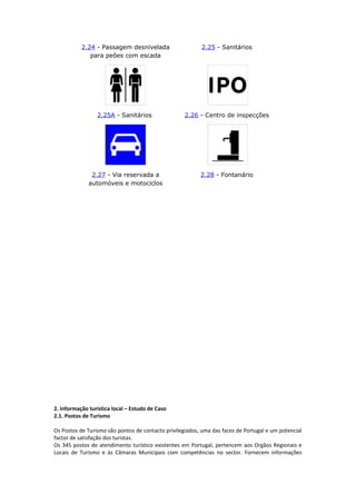 2.24 - Passagem desnivelada
para peões com escada
2.25 - Sanitários
2.25A - Sanitários 2.26 - Centro de inspecções
2.27 - Via reservada a
automóveis e motociclos
2.28 - Fontanário
2. Informação turística local – Estudo de Caso
2.1. Postos de Turismo
Os Postos de Turismo são pontos de contacto privilegiados, uma das faces de Portugal e um potencial
factor de satisfação dos turistas.
Os 345 postos de atendimento turístico existentes em Portugal, pertencem aos Orgãos Regionais e
Locais de Turismo e às Câmaras Municipais com competências no sector. Fornecem informações
 